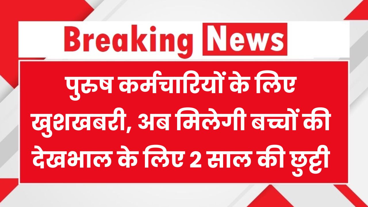सरकार का बड़ा फैसला! अब पुरुष कर्मचारी भी ले सकेंगे 2 साल की चाइल्ड केयर लीव – जानिए कौन होंगे पात्र