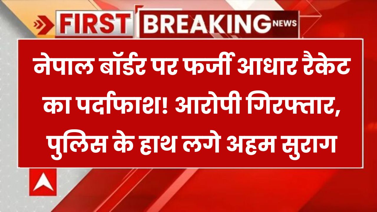 नेपाल बॉर्डर पर फर्जी आधार रैकेट का खुलासा! आरोपी गिरफ्तार, पुलिस को मिले बड़े सुराग
